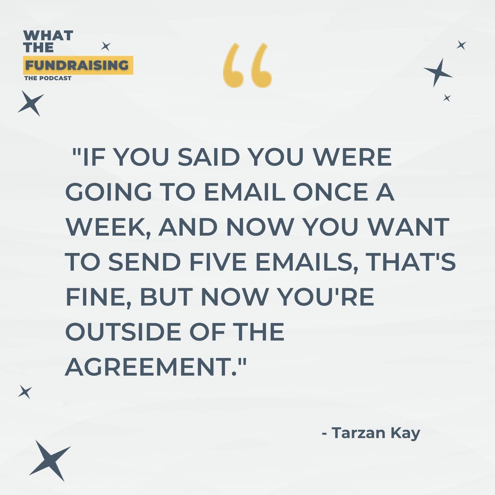 Quote from Tarzan on What The Fundraising Podcast: If you said you were going to email once a week, and now you want to send five emails, that's fine, but now you're outside of the agreement.